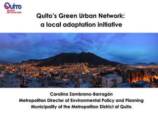 Quito’s Green Urban Network:
         a local adaptation initiative




              Carolina Zambrano-Barragán
Metropolitan Director of Environmental Policy and Planning
     Municipality of the Metropolitan District of Quito
 