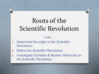 Roots of the
Scientific Revolution
I can…
1. Determine the origin of the Scientific
Revolution.
2. Define the Scientific Revolution.
3. Investigate Christian & Muslim influences on
the Scientific Revolution.
 