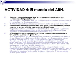 ACTIVIDAD 4: El mundo del ARN.
 ¿Qué dos cualidades tiene que tener el ARN, para considerarle el principal
componente del origen de la vida?
-Las ribozimas, o enzimas del ARN, son componentes esenciales del ribosoma, el cual
es esencial para la síntesis de proteínas.
 -El ARN almacena información de una forma muy similar a la que efectúa el ADN.
 Por último haz una descripción final sobre todo lo que ocurrió en esa Tierra primitiva,
para que se formase este ribo-organismo. No más de 5 líneas.
Según algunas teorías, los ribozims contenían la información genética y al mismo
tiempo, actuaban de catalizadores, lo que permitía a los ácidos ribonucléicos
duplicarse a sí mismos hace unos 350 000 millones de años.
 Haz una exposición de tus propias conclusiones sobre lo que has leído sobre el
tema, con tu grupo de trabajo de clase.
Hay múltiples teorías que intentan demostrar cómo se ha formado la vida. Abarcan
desde el Pastafarismo, La Generación Espontánea, y la más aceptada, al menos
desde mi punto de vista, es la de Oparin. Las demás explicaciones son muy
disparatadas. Podemos entender que la primera teoría haya sido consistido en una
receta para crear vida, pero actualmente conocemos que es imposible. Por otro
lado, hay personas que han llegado a razonar que la vida deriva de la pasta, esta
teoría es más actual, pero aún así, enrevesada.
He ahí la razón de que Oparin se lleve el premio por su genialidad con los
experimentos. Aunque la primera vez que lo haya intentado no resultara muy bien, el
experimento llamó la atención del científico Miller, que sí consiguió realizar casi a la
perfección la aplicación de las teorías de Oparin. Y de ésta, sí se han encontrado
pruebas que la afirmen.
 
