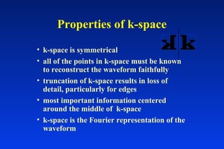 Properties of k-space
• k-space is symmetrical
• all of the points in k-space must be known
to reconstruct the waveform faithfully
• truncation of k-space results in loss of
detail, particularly for edges
• most important information centered
around the middle of k-space
• k-space is the Fourier representation of the
waveform
 