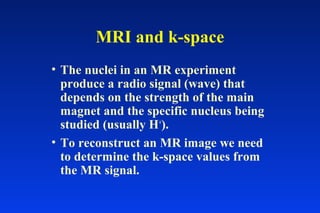 MRI and k-space
• The nuclei in an MR experiment
produce a radio signal (wave) that
depends on the strength of the main
magnet and the specific nucleus being
studied (usually H+
).
• To reconstruct an MR image we need
to determine the k-space values from
the MR signal.
 
