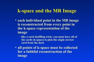 k-space and the MR Image
• each individual point in the MR image
is reconstructed from every point in
the k-space representation of the
image
– like a card shuffling trick: you must have all of
the cards (k-space) to pick the single correct
card from the deck
• all points of k-space must be collected
for a faithful reconstruction of the
image
 
