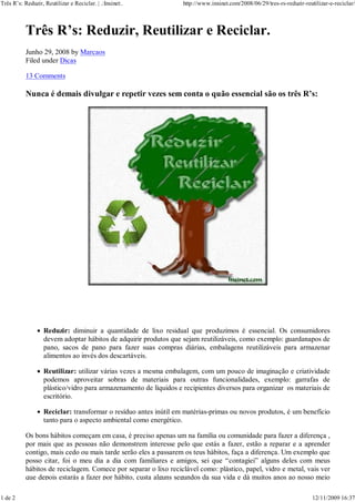 Três R’s: Reduzir, Reutilizar e Reciclar. | .:Inxinet:.            http://www.inxinet.com/2008/06/29/tres-rs-reduzir-reutilizar-e-reciclar/



           Três R’s: Reduzir, Reutilizar e Reciclar.
           Junho 29, 2008 by Marcaos
           Filed under Dicas

           13 Comments

           Nunca é demais divulgar e repetir vezes sem conta o quão essencial são os três R’s:




                   Reduzir: diminuir a quantidade de lixo residual que produzimos é essencial. Os consumidores
                   devem adoptar hábitos de adquirir produtos que sejam reutilizáveis, como exemplo: guardanapos de
                   pano, sacos de pano para fazer suas compras diárias, embalagens reutilizáveis para armazenar
                   alimentos ao invés dos descartáveis.

                   Reutilizar: utilizar várias vezes a mesma embalagem, com um pouco de imaginação e criatividade
                   podemos aproveitar sobras de materiais para outras funcionalidades, exemplo: garrafas de
                   plástico/vidro para armazenamento de líquidos e recipientes diversos para organizar os materiais de
                   escritório.

                   Reciclar: transformar o resíduo antes inútil em matérias-primas ou novos produtos, é um benefício
                   tanto para o aspecto ambiental como energético.

           Os bons hábitos começam em casa, é preciso apenas um na família ou comunidade para fazer a diferença ,
           por mais que as pessoas não demonstrem interesse pelo que estás a fazer, estão a reparar e a aprender
           contigo, mais cedo ou mais tarde serão eles a passarem os teus hábitos, faça a diferença. Um exemplo que
           posso citar, foi o meu dia a dia com familiares e amigos, sei que “contagiei” alguns deles com meus
           hábitos de reciclagem. Comece por separar o lixo reciclável como: plástico, papel, vidro e metal, vais ver
           que depois estarás a fazer por hábito, custa alguns segundos da sua vida e dá muitos anos ao nosso meio

1 de 2                                                                                                                   12/11/2009 16:37
 