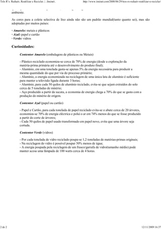 Três R’s: Reduzir, Reutilizar e Reciclar. | .:Inxinet:.            http://www.inxinet.com/2008/06/29/tres-rs-reduzir-reutilizar-e-reciclar/

           que depois estarás a fazer por hábito, custa alguns segundos da sua vida e dá muitos anos ao nosso meio
           ambiente.

           As cores para a coleta selectiva de lixo ainda não são um padrão mundial(tanto quanto sei), mas são
           adoptadas por muitos países:

           · Amarelo: metais e plásticos
           · Azul: papel e cartão
           · Verde: vidros

           Curiosidades:

                   Contentor Amarelo (embalagens de plásticos ou Metais)

                   - Plástico reciclado economiza-se cerca de 70% de energia (desde a exploração da
                   matéria-prima primária até o desenvolvimento do produto final);
                   - Alumínio, em uma tonelada gasta-se apenas 5% da energia necessária para produzir a
                   mesma quantidade do que por via do processo primário;
                   - Alumínio, a energia economizada na reciclagem de uma única lata de alumínio é suficiente
                   para manter a televisão ligada durante 3 horas;
                   - Alumínio, para cada 50 quilos de alumínio reciclado, evita-se que sejam extraídos do solo
                   cerca de 5 toneladas de minério;
                   - Aço produzido a partir da sucata, a economia de energia chega a 70% do que se gasta com a
                   produção do minério de origem.

                   Contentor Azul (papel ou cartão)

                   - Papel e Cartão, para cada tonelada de papel reciclado evita-se o abate cerca de 20 árvores,
                   economiza-se 70% de energia eléctrica e polui o ar em 74% menos do que se fosse produzido
                   a partir do corte de árvores;
                   - Cada 50 quilos de papel usado transformado em papel novo, evita que uma árvore seja
                   cortada.

                   Contentor Verde (vidros)

                   - Por cada tonelada de vidro reciclado poupa-se 1,2 toneladas de matérias-primas originais;
                   - Na reciclagem do vidro é possível poupar 50% menos de água;
                   - A energia poupada pela reciclagem de um frasco/garrafa de vidro(tamanho médio) pode
                   manter acesa uma lâmpada de 100 watts cerca de 4 horas.




2 de 2                                                                                                                   12/11/2009 16:37
 