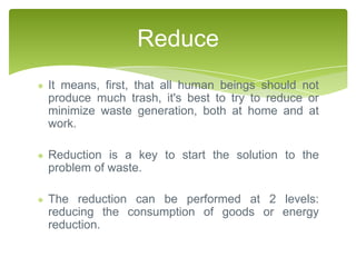 Reduce
It means, first, that all human beings should not
produce much trash, it's best to try to reduce or
minimize waste generation, both at home and at
work.

Reduction is a key to start the solution to the
problem of waste.

The reduction can be performed at 2 levels:
reducing the consumption of goods or energy
reduction.
 