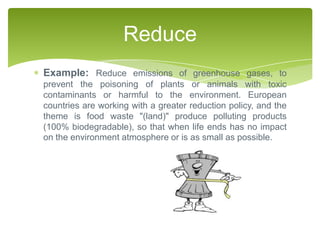 Reduce
Example: Reduce emissions of greenhouse gases, to
prevent the poisoning of plants or animals with toxic
contaminants or harmful to the environment. European
countries are working with a greater reduction policy, and the
theme is food waste "(land)" produce polluting products
(100% biodegradable), so that when life ends has no impact
on the environment atmosphere or is as small as possible.
 