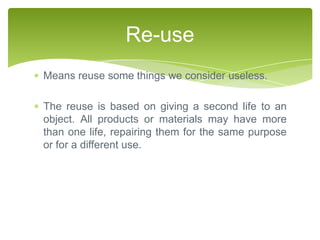 Re-use
Means reuse some things we consider useless.

The reuse is based on giving a second life to an
object. All products or materials may have more
than one life, repairing them for the same purpose
or for a different use.
 