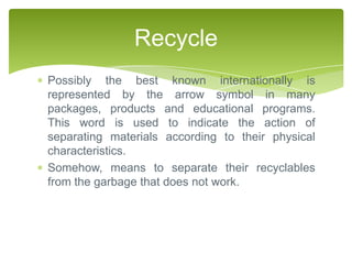 Recycle
Possibly the best known internationally is
represented by the arrow symbol in many
packages, products and educational programs.
This word is used to indicate the action of
separating materials according to their physical
characteristics.
Somehow, means to separate their recyclables
from the garbage that does not work.
 