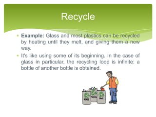 Recycle
Example: Glass and most plastics can be recycled
by heating until they melt, and giving them a new
way.
It's like using some of its beginning. In the case of
glass in particular, the recycling loop is infinite: a
bottle of another bottle is obtained.
 