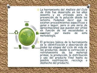 O La herramienta del Análisis del Ciclo 
de Vida fue desarrolla en los años 
sesenta y es utilizada para la 
prevención de la polución desde los 
setenta. Podemos decir que no 
existen procedimientos específicos o 
guías a seguir, pero si una serie de 
aproximaciones que pueden ser útiles 
en función de las necesidades a 
resolver por medio de esta 
metodología. 
O El principio básico de la herramienta 
es la identificación y descripción de 
todas las etapas del ciclo de vida de 
los productos, desde la extracción y 
retratamiento de las materias 
primas, la producción, la distribución 
y uso del producto final hasta su 
posible reutilización, reciclaje o 
deshecho del producto. 
 