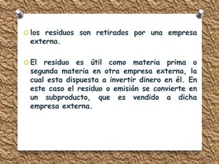 O los residuos son retirados por una empresa 
externa. 
O El residuo es útil como materia prima o 
segunda materia en otra empresa externa, la 
cual esta dispuesta a invertir dinero en él. En 
este caso el residuo o emisión se convierte en 
un subproducto, que es vendido a dicha 
empresa externa. 
 