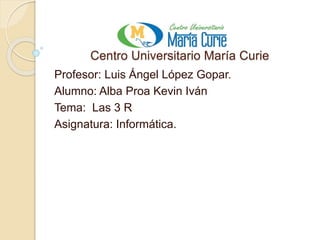 Centro Universitario María Curie
Profesor: Luis Ángel López Gopar.
Alumno: Alba Proa Kevin Iván
Tema: Las 3 R
Asignatura: Informática.
 