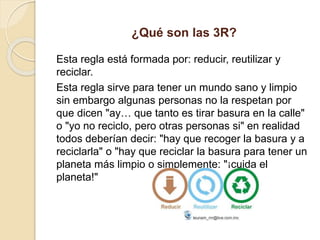 ¿Qué son las 3R?
Esta regla está formada por: reducir, reutilizar y
reciclar.
Esta regla sirve para tener un mundo sano y limpio
sin embargo algunas personas no la respetan por
que dicen "ay… que tanto es tirar basura en la calle"
o "yo no reciclo, pero otras personas si" en realidad
todos deberían decir: "hay que recoger la basura y a
reciclarla" o "hay que reciclar la basura para tener un
planeta más limpio o simplemente: "¡cuida el
planeta!"
 