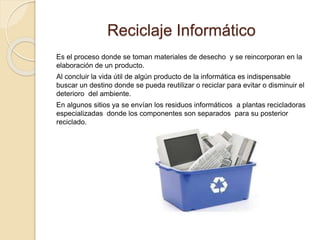 Reciclaje Informático
Es el proceso donde se toman materiales de desecho y se reincorporan en la
elaboración de un producto.
Al concluir la vida útil de algún producto de la informática es indispensable
buscar un destino donde se pueda reutilizar o reciclar para evitar o disminuir el
deterioro del ambiente.
En algunos sitios ya se envían los residuos informáticos a plantas recicladoras
especializadas donde los componentes son separados para su posterior
reciclado.
 