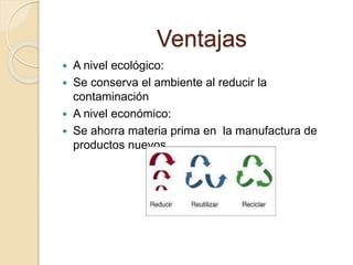 Ventajas
 A nivel ecológico:
 Se conserva el ambiente al reducir la
contaminación
 A nivel económico:
 Se ahorra materia prima en la manufactura de
productos nuevos.
 