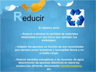 Reducir
El objetivo sería:
.- Reducir o eliminar la cantidad de materiales
destinados a un uso único (por ejemplo, los
embalajes).
.- Adaptar los aparatos en función de sus necesidades
(por ejemplo poner lavadoras y lavavajillas llenos y no
a media carga).
.- Reducir pérdidas energéticas o de recursos: de agua,
desconexión de aparatos eléctricos en stand by,
conducción eficiente, desconectar transformadores,
etc.
 