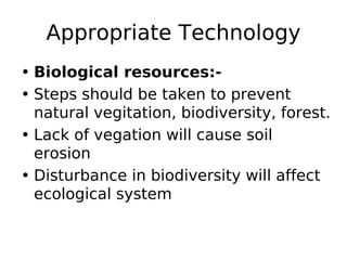 Appropriate Technology
• Biological resources:-
• Steps should be taken to prevent
natural vegitation, biodiversity, forest.
• Lack of vegation will cause soil
erosion
• Disturbance in biodiversity will affect
ecological system
 
