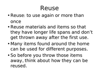 Reuse
•Reuse: to use again or more than
once
•Reuse materials and items so that
they have longer life spans and don’t
get thrown away after the first use.
•Many items found around the home
can be used for different purposes.
•So before you throw those items
away, think about how they can be
reused.
 