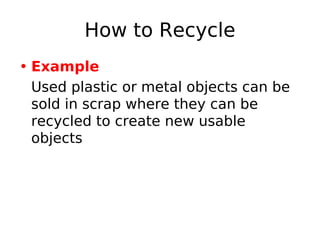How to Recycle
• Example
Used plastic or metal objects can be
sold in scrap where they can be
recycled to create new usable
objects
 