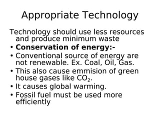 Appropriate Technology
Technology should use less resources
and produce minimum waste
• Conservation of energy:-
• Conventional source of energy are
not renewable. Ex. Coal, Oil, Gas.
• This also cause emmision of green
house gases like CO2.
• It causes global warming.
• Fossil fuel must be used more
efficiently
 