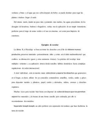 verduras y frutas o el agua que nos sobra después de beber, se puede destinar para regar las
plantas o incluso fregar el suelo.
Del mismo modo, dando un paso más y poniendo más medios, las aguas procedentes de los
desagües de lavadoras, bañeras o fregaderos, serían, tras la aplicación de un simple tratamiento,
perfectas para el riego de zonas verdes o el uso en cisternas, así como para limpieza de
exteriores.
Ejemplos de reciclar
La última R, el Reciclaje se basa en tratar los desechos con el fin de obtener nuevos
productos, preservar materiales potencialmente útiles y evitar así el daño medioambiental que
conlleva su eliminación (gases y otras sustancias tóxicas). La práctica del reciclaje tiene
múltiples vertientes y su aplicación abarca desde sencillos hábitos domésticos hasta complejas
regulaciones de orden internacional.
A nivel individual, está en nuestra mano seleccionar y separar los desechos que generamos
en el hogar, es decir, utilizar los ya conocidos contenedores amarillos, verdes, azules y grises
para depositar metales y plásticos, papel, cartón y derivados, vidrios, envases y desechos
orgánicos.
Muchas veces para reciclar bien basta con disponer de cubos de basura que nos permitan
separar los materiales y la basura de una forma sencilla pero ordenada, por ello te
recomendamos dos modelos:
Separador Joseph Joseph, un cubo perfecto con separación de residuos que hace facilísima la
tarea de reciclar
 
