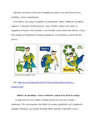 Alternativa más barata es de la marca Songmics que consiste en un cubo basura de acero
inoxidable con tres compartimientos.
En los últimos años, gracias a campañas de concienciación, talleres, distribución de material
explicativo y adecuación de infraestructuras, tanto en ámbitos urbanos como rurales, la
segregación de basuras a nivel doméstico se ha convertido en una práctica fácil de llevar a cabo y
todos sabemos de la importancia de nuestra participación en esta primera y esencial fase del
proceso.
Link: https://www.ecologiaverde.com/las-3r-de-la-ecologia-reducir-reutilizar-y-
reciclar315.html
Objetivo de aprendizaje: Conocer la historia y origen de las 3R de la ecología.
La regla de las tres erres, también conocida como las tres erres de la ecología o
simplemente 3R, es una propuesta sobre hábitos de consumo popularizada por la organización
ecologista Greenpeace, que pretende desarrollar hábitos generales responsables como el
 
