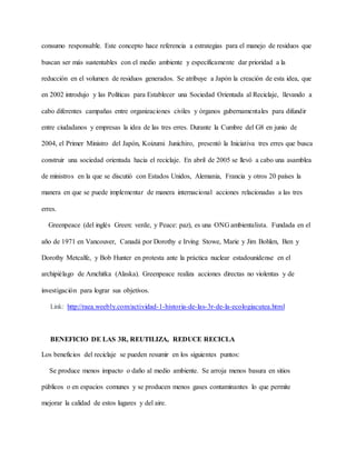 consumo responsable. Este concepto hace referencia a estrategias para el manejo de residuos que
buscan ser más sustentables con el medio ambiente y específicamente dar prioridad a la
reducción en el volumen de residuos generados. Se atribuye a Japón la creación de esta idea, que
en 2002 introdujo y las Políticas para Establecer una Sociedad Orientada al Reciclaje, llevando a
cabo diferentes campañas entre organizaciones civiles y órganos gubernamentales para difundir
entre ciudadanos y empresas la idea de las tres erres. Durante la Cumbre del G8 en junio de
2004, el Primer Ministro del Japón, Koizumi Junichiro, presentó la Iniciativa tres erres que busca
construir una sociedad orientada hacia el reciclaje. En abril de 2005 se llevó a cabo una asamblea
de ministros en la que se discutió con Estados Unidos, Alemania, Francia y otros 20 países la
manera en que se puede implementar de manera internacional acciones relacionadas a las tres
erres.
Greenpeace (del inglés Green: verde, y Peace: paz), es una ONG ambientalista. Fundada en el
año de 1971 en Vancouver, Canadá por Dorothy e Irving Stowe, Marie y Jim Bohlen, Ben y
Dorothy Metcalfe, y Bob Hunter en protesta ante la práctica nuclear estadounidense en el
archipiélago de Amchitka (Alaska). Greenpeace realiza acciones directas no violentas y de
investigación para lograr sus objetivos.
Link: http://raea.weebly.com/actividad-1-historia-de-las-3r-de-la-ecologiacutea.html
BENEFICIO DE LAS 3R, REUTILIZA, REDUCE RECICLA
Los beneficios del reciclaje se pueden resumir en los siguientes puntos:
Se produce menos impacto o daño al medio ambiente. Se arroja menos basura en sitios
públicos o en espacios comunes y se producen menos gases contaminantes lo que permite
mejorar la calidad de estos lugares y del aire.
 