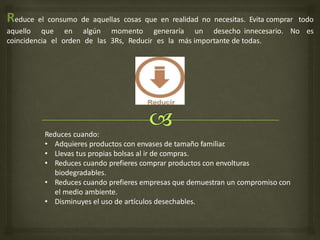 Reduce el consumo de aquellas cosas que en realidad no necesitas. Evita comprar todo
aquello que en algún momento generaría un desecho innecesario. No es
coincidencia el orden de las 3Rs, Reducir es la más importante de todas.
Reduces cuando:
• Adquieres productos con envases de tamaño familiar
.
• Llevas tus propias bolsas al ir de compras.
• Reduces cuando prefieres comprar productos con envolturas
biodegradables.
• Reduces cuando prefieres empresas que demuestran un compromiso con
el medio ambiente.
• Disminuyes el uso de artículos desechables.
 