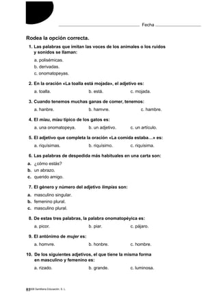 Rodea la opción correcta.
1. Las palabras que imitan las voces de los animales o los ruidos
y sonidos se llaman:
a. polisémicas.
b. derivadas.
c. onomatopeyas.
2. En la oración «La toalla está mojada», el adjetivo es:
a. toalla. b. está. c. mojada.
3. Cuando tenemos muchas ganas de comer, tenemos:
a. hanbre. b. hamvre. c. hambre.
4. El miau, miau típico de los gatos es:
a. una onomatopeya. b. un adjetivo. c. un artículo.
5. El adjetivo que completa la oración «La comida estaba…» es:
a. riquísimas. b. riquísimo. c. riquísima.
6. Las palabras de despedida más habituales en una carta son:
a. ¿cómo estás?
b. un abrazo.
c. querido amigo.
7. El género y número del adjetivo limpias son:
a. masculino singular.
b. femenino plural.
c. masculino plural.
8. De estas tres palabras, la palabra onomatopéyica es:
a. picor. b. piar. c. pájaro.
9. El antónimo de mujer es:
a. homvre. b. honbre. c. hombre.
10. De los siguientes adjetivos, el que tiene la misma forma
en masculino y femenino es:
a. rizado. b. grande. c. luminosa.
© 2008 Santillana Educación, S. L.
Test
12
Nombre Fecha
83
 