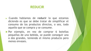REDUCIR
 Cuando hablamos de reducir lo que estamos
diciendo es que se debe tratar de simplificar el
consumo de los productos directos, o sea, todo
aquello que se compra y se consume.
 Por ejemplo, en vez de comprar 6 botellas
pequeñas de una bebida, se puede conseguir una
o dos grandes, teniendo el mismo producto pero
menos envases.
 