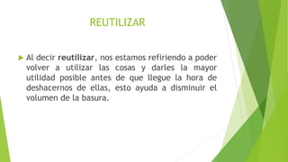 REUTILIZAR
 Al decir reutilizar, nos estamos refiriendo a poder
volver a utilizar las cosas y darles la mayor
utilidad posible antes de que llegue la hora de
deshacernos de ellas, esto ayuda a disminuir el
volumen de la basura.
 