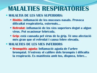 MALALTIES RESPIRATÒRIES MALALTIA DE LES VIES SUPERIORS: Rinitis:  inflamació de les mucoses nasals. Provoca dificultat respiratòria, esternuts... Refredat:  inflamació de les vies superiors degut a algun virus. Pot ocasionar febrícula. Grip:  està causada pel virus de la grip. Té una afectació més gran que el refredat i causa febre elevada. MALALTIES DE LES VIES INFERIORS Bronquitis aguda:  Inflamació aguda de l’arbre bronquial. S’estreny el calibre dels bronquis i dificulta la respiració. Es manifesta amb tos, dispnea, febre... 