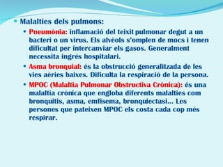 Malalties dels pulmons: Pneumònia:  inflamació del teixit pulmonar degut a un bacteri o un virus. Els alvèols s’omplen de mocs i tenen dificultat per intercanviar els gasos. Generalment necessita ingrés hospitalari. Asma bronquial:  és la obstrucció generalitzada de les vies aèries baixes. Dificulta la respiració de la persona. MPOC (Malaltia Pulmonar Obstructiva Crònica):  és una malaltia crònica que engloba diferents malalties com bronquitis, asma, emfisema, bronquiectasi... Les persones que pateixen MPOC els costa cada cop més respirar. 