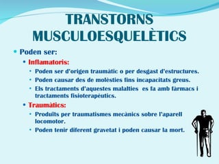 TRANSTORNS MUSCULOESQUELÈTICS Poden ser: Inflamatoris:   Poden ser d’origen traumàtic o per desgast d’estructures. Poden causar des de molèsties fins incapacitats greus. Els tractaments d’aquestes malalties  es fa amb fàrmacs i tractaments fisioterapèutics. Traumàtics: Produïts per traumatismes mecànics sobre l’aparell locomotor. Poden tenir diferent gravetat i poden causar la mort. 