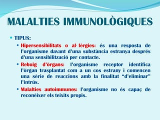 MALALTIES IMMUNOLÒGIQUES TIPUS: Hipersensibilitats o al·lèrgies:  és una resposta de l’organisme davant d’una substància estranya després d’una sensibilització per contacte. Rebuig d’òrgans:  l’organisme receptor identifica l’òrgan trasplantat com a un cos estrany i comencen una sèrie de reaccions amb la finalitat “d’eliminar” l’intrús.  Malalties autoimmunes:  l’organisme no és capaç de reconèixer els teixits propis. 