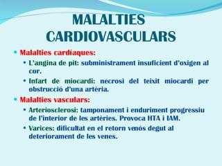 MALALTIES  CARDIOVASCULARS Malalties cardíaques: L’angina de pit : subministrament insuficient d’oxigen al cor. Infart de miocardi:  necrosi del teixit miocardi per obstrucció d’una artèria.   Malalties vasculars: Arteriosclerosi:  tamponament i enduriment progressiu de l’interior de les artèries. Provoca HTA i IAM. Varices:  dificultat en el retorn venós degut al deteriorament de les venes. 