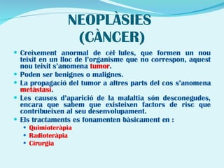NEOPLÀSIES  (CÀNCER) Creixement anormal de cèl·lules, que formen un nou teixit en un lloc de l’organisme que no correspon, aquest nou teixit s’anomena  tumor . Poden ser benignes o malignes. La propagació del tumor a altres parts del cos s’anomena  metàstasi .  Les causes d’aparició de la malaltia són desconegudes, encara que sabem que existeixen factors de risc que contribueixen al seu desenvolupament. Els tractaments es fonamenten bàsicament en : Quimioteràpia Radioteràpia Cirurgia  