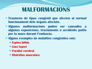 MALFORMACIONS Trastorns de tipus congènit que afecten al normal funcionament dels òrgans afectats. Algunes malformacions poden ser causades a algunes exposicions, tractaments o accidents patits per la mare durant l’embaràs. Alguns exemples de malalties congènites són: Espina bífida Llavi leporí Paràlisi cerebral Distròfies musculars 
