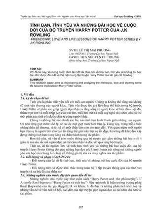 Tuyển tập Báo cáo “Hội nghị Sinh viên Nghiên cứu Khoa học” lần thứ 6 Đại học Đà Nẵng - 2008
307
TÌNH BẠN, TÌNH YÊU VÀ NHỮNG BÀI HỌC VỀ CUỘC
ĐỜI CỦA BỘ TRUYỆN HARRY POTTER CỦA J.K
ROWLING
FRIENDSHIP, LOVE AND LIFE LESSONS OF HARRY POTTER SERIES BY
J.K ROWLING
SVTH: LÊ THỊ MAI PHƢƠNG
Lớp: 04SPA01, Trường Đại học Ngoại Ngữ
GVHD: TH.S NGUYỄN CHÍ TRUNG
Khoa tiếng Anh, Trường Đại học Ngoại Ngữ
TÓM TẮT
Với đề tài này, tôi mong muốn đem lại một cái nhìn mới về tình bạn, tình yêu và những bài học
đạo đức được đúc kết và thể hiện trong tập truyện Harry Potter của tác giả J.K Rowling
SUMMARY
This research paper aims at discovering and analyzing the friendship, love and drawing some
life lessons implicated in Harry Potter series.
1. Mở đầu
1.1. Lý do chọn đề tài
Tình yêu là phần thiết yếu đối với mỗi con ngƣời. Chúng ta không thể sống mà không
có tình yêu thƣơng của ngƣời khác. Tình yêu đƣợc tác giả Rowling thể hiện trong bộ truyện
Harry Potter sẽ phần nào giúp ngƣời đọc nhận ra rằng sống vì ngƣời khác sẽ làm cho cuộc đời
thêm trọn vẹn và mỗi nhịp đập của trái tim, mỗi hơi thở và mỗi suy nghĩ nhỏ nhoi đều có thể
một phần của tình yêu đƣợc chia sẻ cùng ngƣời khác.
Chúng ta không thể nói chính xác lúc nào tình bạn hình thành giữa những con ngƣời.
Cứ nhỏ từng giọt nƣớc vào ly, sẽ có lúc một giọt nƣớc làm tràn ly. Cũng vậy, trong mỗi chuối
những điều dễ thƣơng, tử tế, sẽ có một điều làm con tim tràn đầy. Với quan niệm một ngƣời
bạn thật sự là ngƣời làm cho bạn tin rằng thế giới này thật sự tốt đẹp, Rowling đã khéo léo xây
dựng những tình bạn trong sáng và chân thành trong tác phẩm.
Hơn thế nữa, nữ văn sĩ còn muốn thông qua bộ truyện gửi gắm những bài học triết lí
giản dị mà sâu sắc mà ngƣời đọc có thể cảm nhận và đúc kết qua từng bộ truyện.
Thật sự, đề tài nghiên cứu về tình bạn, tình yêu và những bài học cuộc đời của bộ
truyện Harry Potter không chỉ giúp những bạn đọc yêu Harry Potter nói riêng mà những ngƣời
yêu văn học nói chung hiểu hơn về những giá trị sâu xa mà ý nghĩa của tác phẩm.
1.2. Đối tượng và phạm vi nghiên cứu
- Đối tƣợng của đề tài là tình bạn, tình yêu và những bài học cuộc đời của bộ truyện
Harry Potter.
- Đối tƣợng trên sẽ đựơc khai thác trong toàn bộ 7 tập truyện thông qua các tình tiết
truyện và sự bộc lộ của nhân vật
1.3. Những nghiên cứu trước đây liên quan đến đề tài
Những nghiên cứu trƣớc đây nhƣ cuốn sách “Harry Potter and the philosophy”- If
Aristotle Ran Hogwarts (“Harry Potter và triết học”- Nếu Aristotle là hiệu trƣởng trƣờng pháp
thuật Hogwarts) của tác giả Baggett, D. và Klein, S. đã đƣa ra những phân tích triết học về
những vấn đề về văn hoá xã hội, đạo đức của tập truyện giúp ngƣời đọc có cái nhìn sâu hơn về
tác phẩm.
 