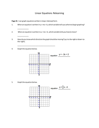 Linear Equations Relearning
Page #1: I can graph equationswritteninslope-interceptform.
1. Whenan equationiswritteniny= mx + b, whichvariable tellsyouwheretobegingraphing?
_____________
2. Whenan equationiswritteniny= mx + b, whichvariable tellsyouhow tomove?
_____________
3. How doyou knowwhichdirectionthe graphshouldbe moving?(up-to-the-rightordown-to-
the-right).
___________________________________________
4. Graph the equationbelow.
5. Graph the equationbelow.
 