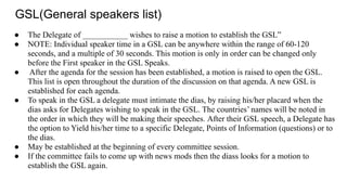 GSL(General speakers list)
● The Delegate of ___________ wishes to raise a motion to establish the GSL”
● NOTE: Individual speaker time in a GSL can be anywhere within the range of 60-120
seconds, and a multiple of 30 seconds. This motion is only in order can be changed only
before the First speaker in the GSL Speaks.
● After the agenda for the session has been established, a motion is raised to open the GSL.
This list is open throughout the duration of the discussion on that agenda. A new GSL is
established for each agenda.
● To speak in the GSL a delegate must intimate the dias, by raising his/her placard when the
dias asks for Delegates wishing to speak in the GSL. The countries’ names will be noted in
the order in which they will be making their speeches. After their GSL speech, a Delegate has
the option to Yield his/her time to a specific Delegate, Points of Information (questions) or to
the dias.
● May be established at the beginning of every committee session.
● If the committee fails to come up with news mods then the diass looks for a motion to
establish the GSL again.
 