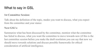 What to say in GSL
1st Committee Session:
Talk about the definition of the topic, modes you want to discuss, what you expect
from the committee and your stance
Next GSL’s:
Summarize what has been discussed by the committee, mention what the committee
has failed to discuss, what you want the committee to move towards now (if this is the
last committee session before you make the draft resolution you can say that now we
should move towards solutions and discuss possible frameworks for ethical
consideration of artificial intelligence.
 