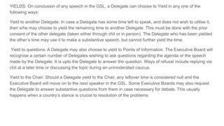 YIELDS: On conclusion of any speech in the GSL, a Delegate can choose to Yield in any one of the
following ways:
Yield to another Delegate: In case a Delegate has some time left to speak, and does not wish to utilise it,
then s/he may choose to yield the remaining time to another Delegate. This must be done with the prior
consent of the other delegate (taken either through chit or in person). The Delegate who has been yielded
the other’s time may use it to make a substantive speech, but cannot further yield the time.
Yield to questions: A Delegate may also choose to yield to Points of Information. The Executive Board will
recognise a certain number of Delegates wishing to ask questions regarding the agenda or the speech
made by the Delegate. It is upto the Delegate to answer the question. Ways of refusal include replying via
chit at a later time or discussing the topic during an unmoderated caucus.
Yield to the Chair: Should a Delegate yield to the Chair, any leftover time is considered null and the
Executive Board will move on to the next speaker in the GSL. Some Executive Boards may also request
the Delegate to answer substantive questions from them in case necessary for debate. This usually
happens when a country’s stance is crucial to resolution of the problems.
 