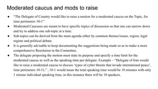 Moderated caucus and mods to raise
● “The Delegate of Country would like to raise a motion for a moderated caucus on the Topic, for
time perimeters 10-1”
● Moderated Caucuses are meant to have specific topics of discussion so that one can narrow down
and try to address one sub-topic at a time.
● Sub-topics can be derived from the main agenda either by common themes/issues, region, legal
regime and political debate.
● It is generally advisable to keep documenting the suggestions being made so as to make a more
comprehensive Resolution in the Committee.
● The delegate proposing the motion must state its purpose and specify a time limit for the
moderated caucus as well as the speaking time per delegate. Example – “Delegate of Iran would
like to raise a moderated caucus to discuss ‘types of cyber threats that invade international peace’,
time perimeters 10-11,” , 10-1 would mean the total speaking time would be 10 minutes with only
1 minute individual speaking time, in this instance there will be 10 speakers.
 