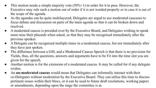 ● This motion needs a simple majority vote (50%+1) in order for it to pass. However, the
Executive may rule such a motion out of order if it is not worded properly or in case it is out of
the scope of the agenda.
● As the agendas can be quite multilayered, Delegates are urged to use moderated caucuses to
focus debate and discussion on parts of the main agenda so that it can be broken down and
resolved.
● A moderated caucus is presided over by the Executive Board, and Delegates wishing to speak
must raise their placards when asked, so that they may be recognised immediately after the
previous speaker.
● A Delegate can be recognised multiple times in a moderated caucus, but not immediately after
they have just spoken.
● The difference between a GSL and a Moderated Caucus Speech is that there is no provision for
Yields, thus, all the questions, answers and arguments have to be Fit into the time slot you are
given for the speech.
● Another motion is for the extension of a moderated caucus. It may be called for if any delegate
wishes.
● An un-moderated caucus would mean that Delegates can informally interact with their
co-Delegates without moderation by the Executive Board. They can utilise this time to discuss
pertinent issues within their blocs, or it can be used to frame draft resolutions, working papers
or amendments, depending upon the stage the committee is at.
 