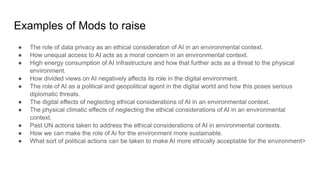 Examples of Mods to raise
● The role of data privacy as an ethical consideration of AI in an environmental context.
● How unequal access to AI acts as a moral concern in an environmental context.
● High energy consumption of AI infrastructure and how that further acts as a threat to the physical
environment.
● How divided views on AI negatively affects its role in the digital environment.
● The role of AI as a political and geopolitical agent in the digital world and how this poses serious
diplomatic threats.
● The digital effects of neglecting ethical considerations of AI in an environmental context.
● The physical climatic effects of neglecting the ethical considerations of AI in an environmental
context.
● Past UN actions taken to address the ethical considerations of AI in environmental contexts.
● How we can make the role of Ai for the environment more sustainable.
● What sort of political actions can be taken to make AI more ethically acceptable for the environment>
 