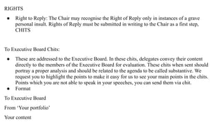 RIGHTS
● Right to Reply: The Chair may recognise the Right of Reply only in instances of a grave
personal insult. Rights of Reply must be submitted in writing to the Chair as a first step,
CHITS
To Executive Board Chits:
● These are addressed to the Executive Board. In these chits, delegates convey their content
directly to the members of the Executive Board for evaluation. These chits when sent should
portray a proper analysis and should be related to the agenda to be called substantive. We
request you to highlight the points to make it easy for us to see your main points in the chits.
Points which you are not able to speak in your speeches, you can send them via chit.
● Format
To Executive Board
From ‘Your portfolio’
Your content
 