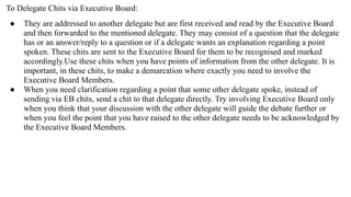 To Delegate Chits via Executive Board:
● They are addressed to another delegate but are first received and read by the Executive Board
and then forwarded to the mentioned delegate. They may consist of a question that the delegate
has or an answer/reply to a question or if a delegate wants an explanation regarding a point
spoken. These chits are sent to the Executive Board for them to be recognised and marked
accordingly.Use these chits when you have points of information from the other delegate. It is
important, in these chits, to make a demarcation where exactly you need to involve the
Executive Board Members.
● When you need clarification regarding a point that some other delegate spoke, instead of
sending via EB chits, send a chit to that delegate directly. Try involving Executive Board only
when you think that your discussion with the other delegate will guide the debate further or
when you feel the point that you have raised to the other delegate needs to be acknowledged by
the Executive Board Members.
 