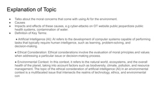 Explanation of Topic
● Talks about the moral concerns that come with using AI for the environment.
● Causes
● Impacts and effects of these causes, e.g cyber-attacks on OT website public jeopardizes public
health systems, contamination of water.
● Definition of Key Terms:
● Artificial Intelligence (AI): AI refers to the development of computer systems capable of performing
tasks that typically require human intelligence, such as learning, problem-solving, and
decision-making.
● Ethical Consideration: Ethical considerations involve the evaluation of moral principles and values
when addressing a particular issue or decision-making process.
● Environmental Context: In this context, it refers to the natural world, ecosystems, and the overall
health of the planet, taking into account factors such as biodiversity, climate, pollution, and resource
management. The topic of the ethical consideration of artificial intelligence (AI) in an environmental
context is a multifaceted issue that intersects the realms of technology, ethics, and environmental
con
 