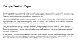 Sample Position Paper
During the early eighteenth century, the British parliament developed an increasingly criticised view of the wholely protectionist trade
policies of the nation and believed that the mighty economy of the United Kingdom would not be challenged in the international market.
As a result, by 1846 the trade system had transformed into a liberalized one.
This worked out for the nation until the ‘industrial revolution’ hit and the economy saw a huge drop in sustainable growth which led to
environmental kinks and a rapid increase in GDP which further led to inflation. Due to this in 1932, the UK dropped its free trade and
adopted protectionist policies, for instance, a 10% tariff was placed on imports.
Since then, the nation has productively worked on balancing its protectionism and liberalization policies for a healthy sustainable
growth rate that supports its trade dynamics. Consequently, the United Kingdom has now been named the 2nd most sustainable country
globally. Its free trade which is inclusive of protectionist policies has attracted nations like New Zealand and Australia to form trade
agreements with the nation.
In this committee’s resolution, the United Kingdom hopes to help nations worldwide through its cooperation and support to bring more
sustainable growth rates internationally and resolve the issues in today's trade dynamics such as inclusivity, poverty, debt and etc. It
hopes that other nations too live up to their duty with consideration to trade agreements and geopolitics.
 